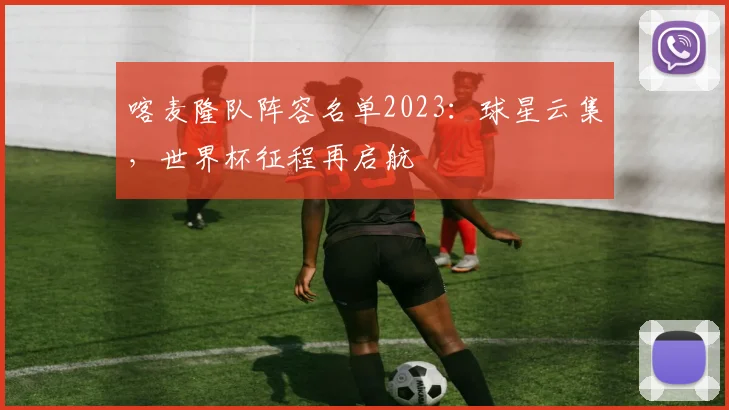 喀麦隆队阵容名单2023：球星云集，世界杯征程再启航