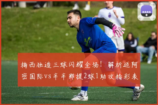 梅西独造三球闪耀全场！解析迈阿密国际vs辛辛那提2球1助攻精彩表现与9.3高分秘诀
