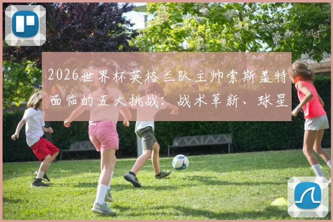2026世界杯英格兰队主帅索斯盖特面临的五大挑战：战术革新、球星管理与职责详解