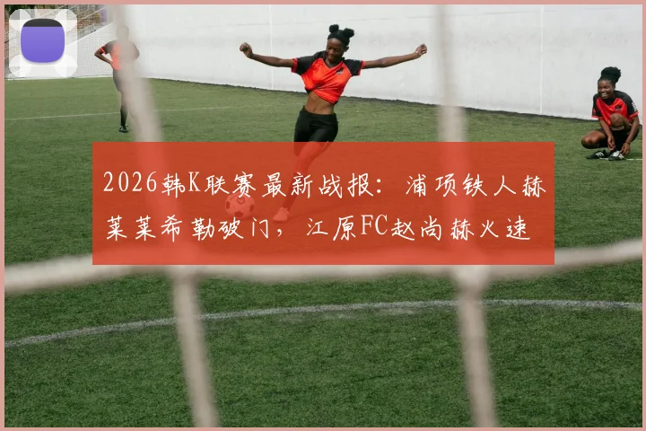 2026韩K联赛最新战报：浦项铁人赫莱莱希勒破门，江原FC赵尚赫火速扳平，1-1平局收场，附全场录像回放及积分榜解读