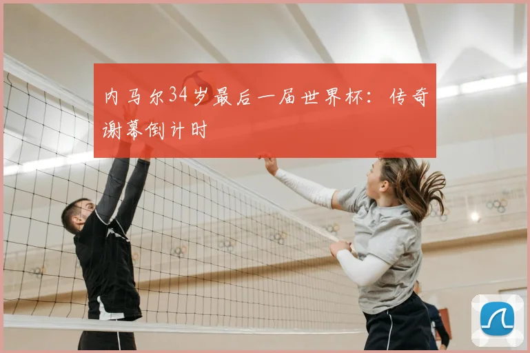 内马尔34岁最后一届世界杯：传奇谢幕倒计时