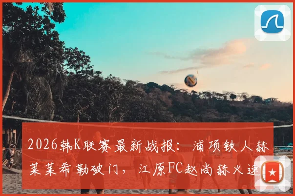 2026韩K联赛最新战报：浦项铁人赫莱莱希勒破门，江原FC赵尚赫火速扳平，1-1平局收场，附全场录像回放及积分榜解读
