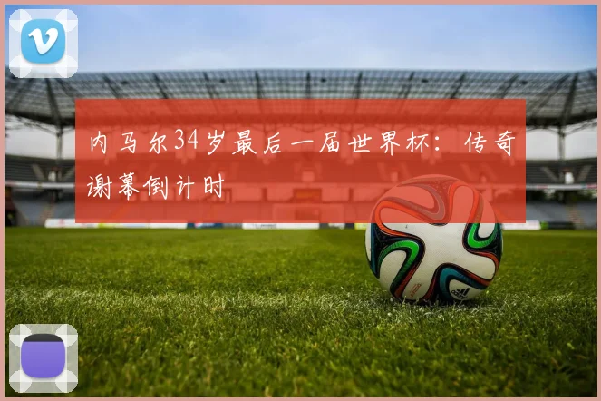 内马尔34岁最后一届世界杯：传奇谢幕倒计时
