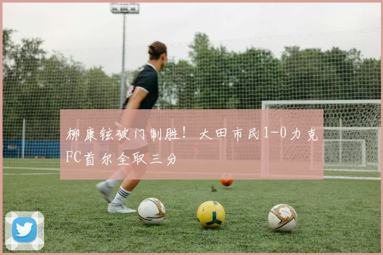 柳康铉破门制胜！大田市民1-0力克FC首尔全取三分