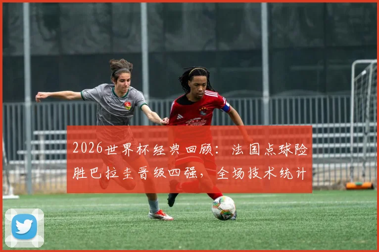2026世界杯经典回顾:法国点球险胜巴拉圭晋级四强,全场技术统计深度解读