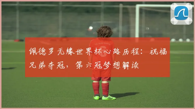 佩德罗无缘世界杯心路历程：祝福兄弟夺冠，第六冠梦想解读