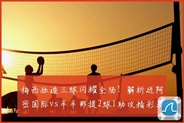 梅西独造三球闪耀全场！解析迈阿密国际vs辛辛那提2球1助攻精彩表现与9.3高分秘诀