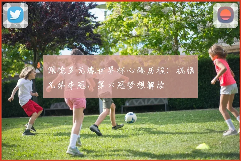 佩德罗无缘世界杯心路历程：祝福兄弟夺冠，第六冠梦想解读
